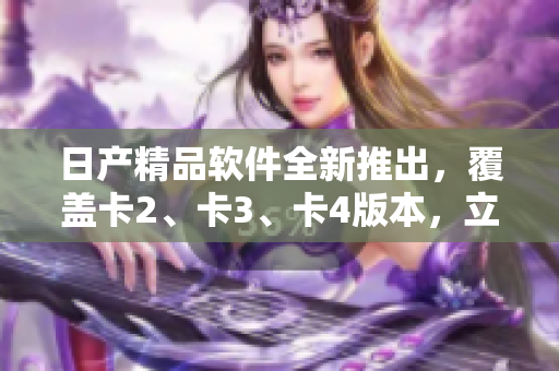 日产精品软件全新推出，覆盖卡2、卡3、卡4版本，立享免费试用！