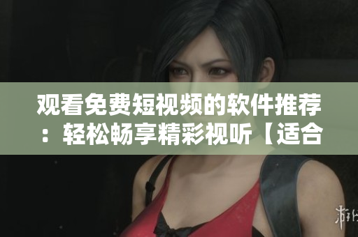 观看免费短视频的软件推荐：轻松畅享精彩视听【适合所有年龄阶段的观众】