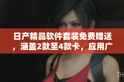 日产精品软件套装免费赠送，涵盖2款至4款卡，应用广泛适用