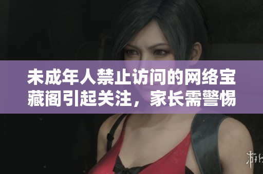 未成年人禁止访问的网络宝藏阁引起关注，家长需警惕