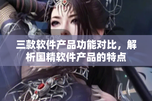 三款软件产品功能对比，解析国精软件产品的特点