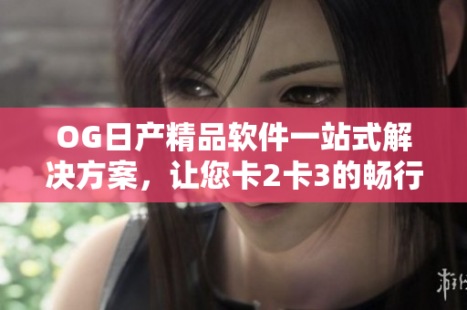 OG日产精品软件一站式解决方案，让您卡2卡3的畅行无阻