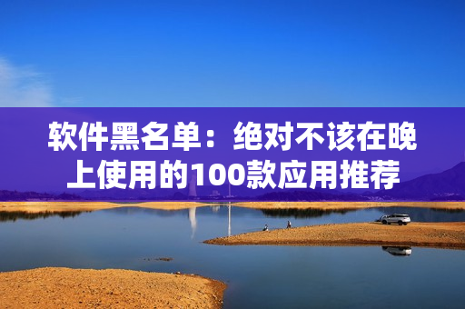 软件黑名单：绝对不该在晚上使用的100款应用推荐