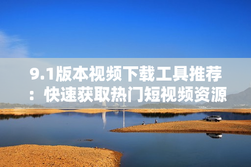 9.1版本视频下载工具推荐：快速获取热门短视频资源