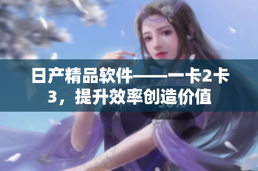 日产精品软件——一卡2卡3，提升效率创造价值