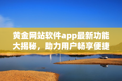 黄金网站软件app最新功能大揭秘，助力用户畅享便捷高效服务
