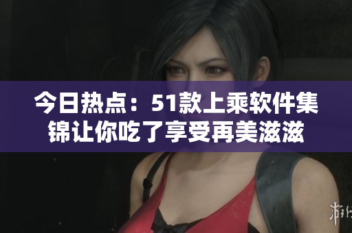 今日热点：51款上乘软件集锦让你吃了享受再美滋滋