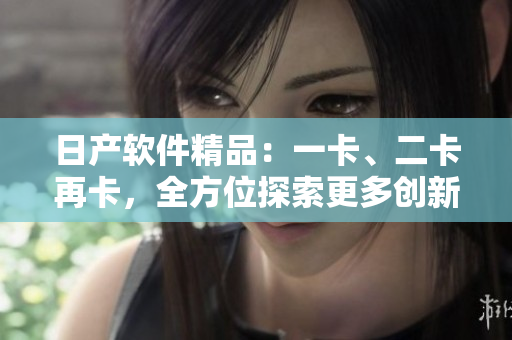 日产软件精品：一卡、二卡再卡，全方位探索更多创新。