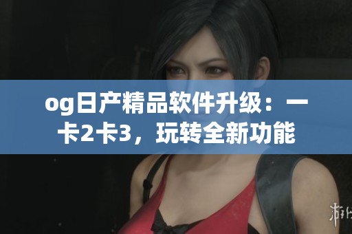 og日产精品软件升级：一卡2卡3，玩转全新功能