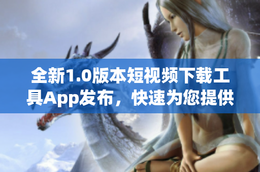 全新1.0版本短视频下载工具App发布，快速为您提供高清视频下载服务