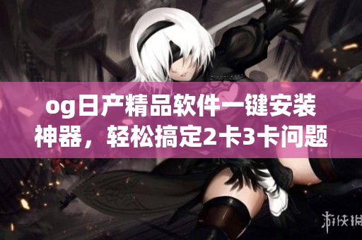 og日产精品软件一键安装神器，轻松搞定2卡3卡问题