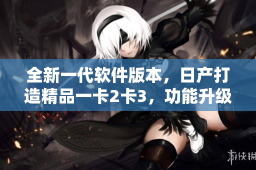 全新一代软件版本，日产打造精品一卡2卡3，功能升级助力用户体验提升