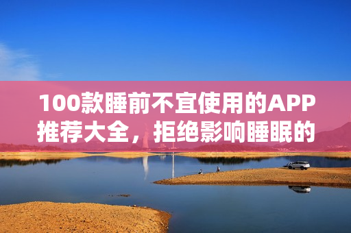 100款睡前不宜使用的APP推荐大全，拒绝影响睡眠的手机软件！