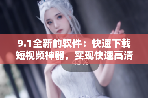 9.1全新的软件：快速下载短视频神器，实现快速高清下载、观看体验