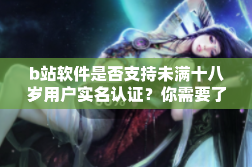 b站软件是否支持未满十八岁用户实名认证？你需要了解的实名认证规定