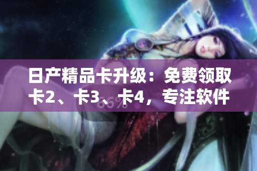 日产精品卡升级：免费领取卡2、卡3、卡4，专注软件定制服务