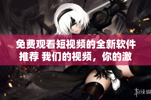 免费观看短视频的全新软件推荐 我们的视频，你的激情  