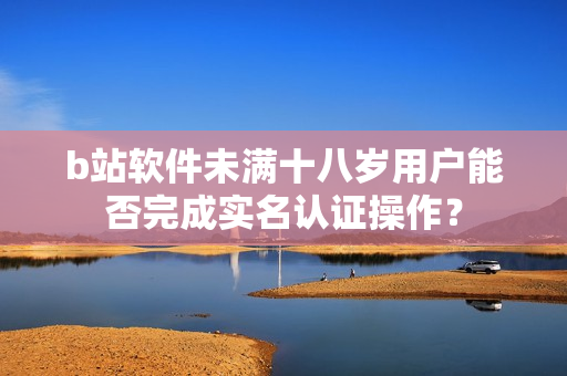 b站软件未满十八岁用户能否完成实名认证操作？