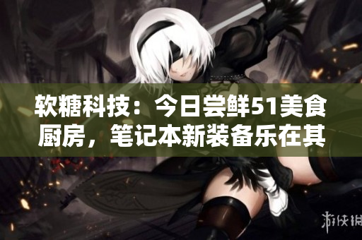 软糖科技：今日尝鲜51美食厨房，笔记本新装备乐在其中