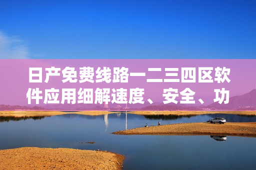 日产免费线路一二三四区软件应用细解速度、安全、功能全覆盖