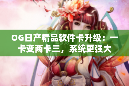 OG日产精品软件卡升级：一卡变两卡三，系统更强大