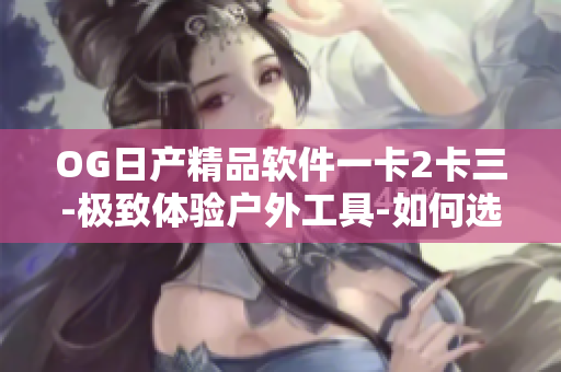OG日产精品软件一卡2卡三-极致体验户外工具-如何选择最适合你的款式
