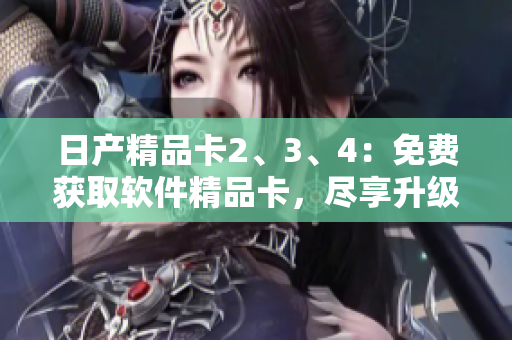 日产精品卡2、3、4：免费获取软件精品卡，尽享升级之旅