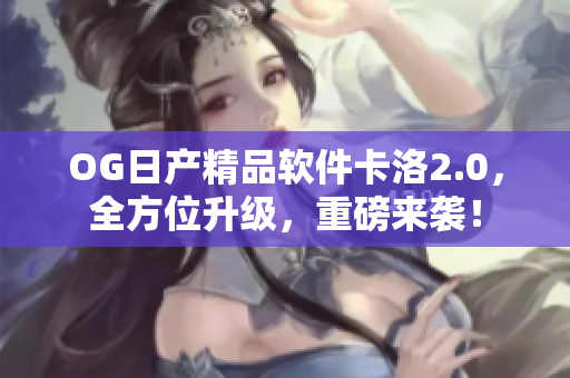 OG日产精品软件卡洛2.0，全方位升级，重磅来袭！