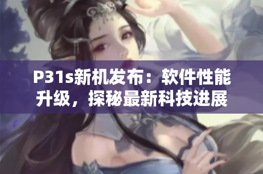 P31s新机发布：软件性能升级，探秘最新科技进展