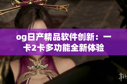 og日产精品软件创新：一卡2卡多功能全新体验
