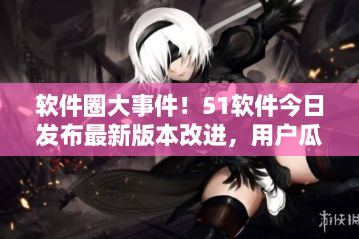 软件圈大事件！51软件今日发布最新版本改进，用户瓜友们快来体验最新功能！