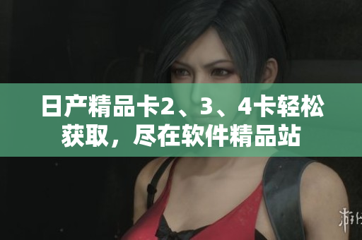 日产精品卡2、3、4卡轻松获取，尽在软件精品站