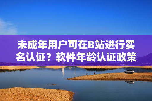 未成年用户可在B站进行实名认证？软件年龄认证政策详解