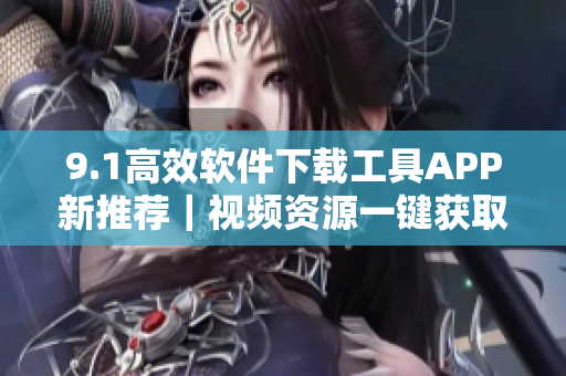 9.1高效软件下载工具APP新推荐｜视频资源一键获取神器
