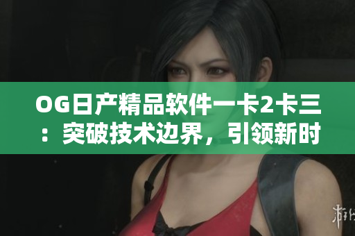 OG日产精品软件一卡2卡三：突破技术边界，引领新时代