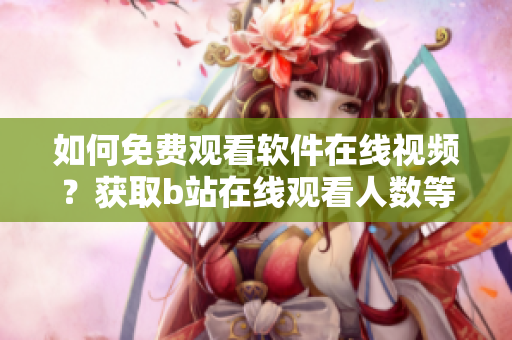如何免费观看软件在线视频？获取b站在线观看人数等数据方法