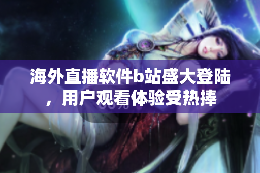 海外直播软件b站盛大登陆，用户观看体验受热捧