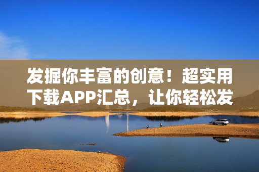 发掘你丰富的创意！超实用下载APP汇总，让你轻松发现热门软件