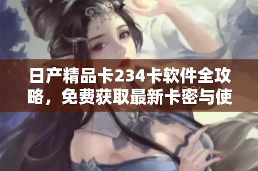 日产精品卡234卡软件全攻略，免费获取最新卡密与使用技巧