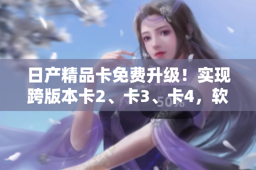 日产精品卡免费升级！实现跨版本卡2、卡3、卡4，软件升级一键轻松完成