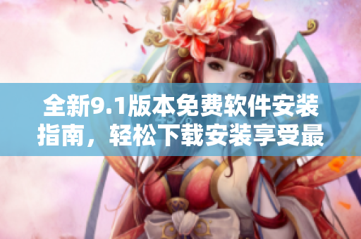 全新9.1版本免费软件安装指南，轻松下载安装享受最新功能