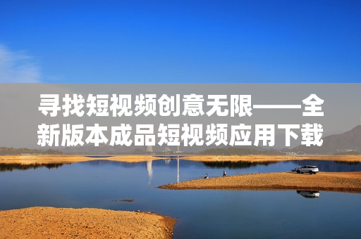寻找短视频创意无限——全新版本成品短视频应用下载大盘点