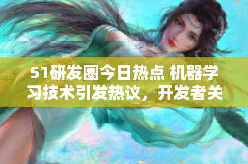 51研发圈今日热点 机器学习技术引发热议，开发者关注数据处理新方向