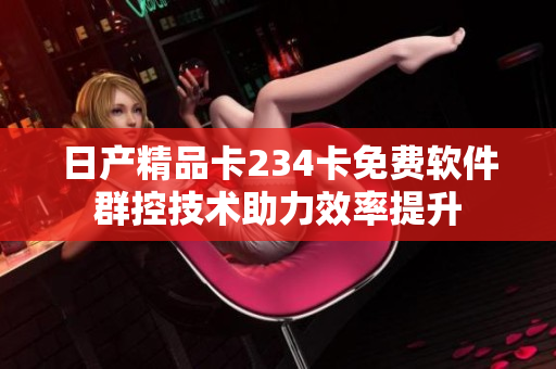 日产精品卡234卡免费软件群控技术助力效率提升