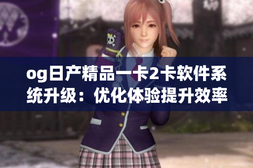 og日产精品一卡2卡软件系统升级：优化体验提升效率