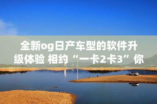 全新og日产车型的软件升级体验 相约“一卡2卡3”你还在等什么？