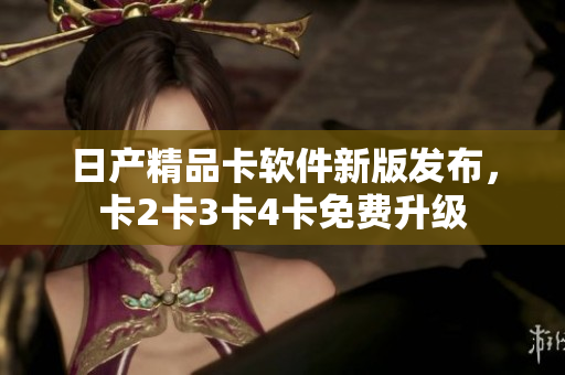 日产精品卡软件新版发布，卡2卡3卡4卡免费升级