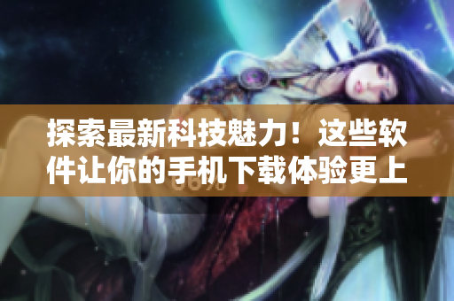 探索最新科技魅力！这些软件让你的手机下载体验更上一层楼
