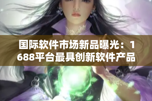 国际软件市场新品曝光：1688平台最具创新软件产品推荐