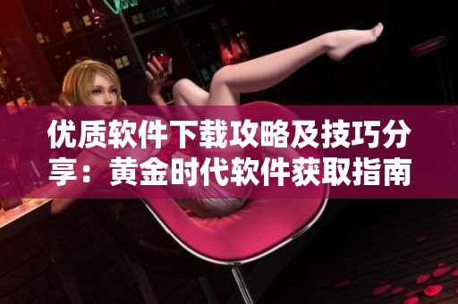 优质软件下载攻略及技巧分享：黄金时代软件获取指南